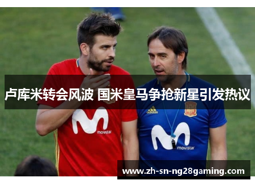 卢库米转会风波 国米皇马争抢新星引发热议