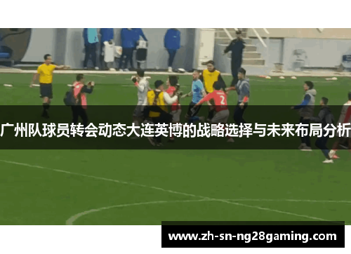 广州队球员转会动态大连英博的战略选择与未来布局分析