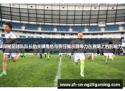 探秘足球队队长的关键角色与责任揭示领导力在赛场上的影响力