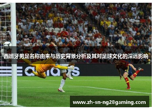 西班牙男足名称由来与历史背景分析及其对足球文化的深远影响 西班牙男足名称由来与历史背景分析及其对足球文化的深远影响