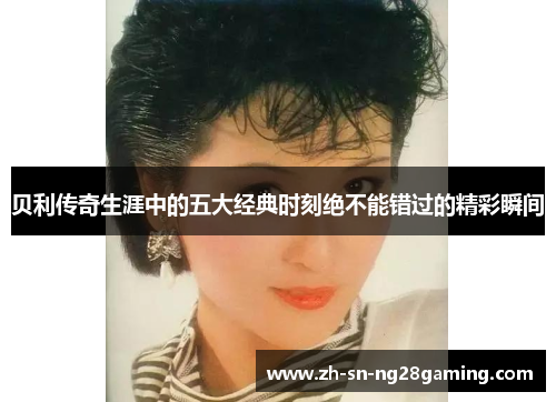 贝利传奇生涯中的五大经典时刻绝不能错过的精彩瞬间 贝利传奇生涯中的五大经典时刻绝不能错过的精彩瞬间