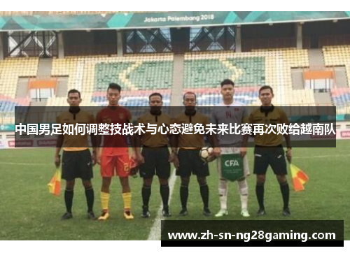 中国男足如何调整技战术与心态避免未来比赛再次败给越南队