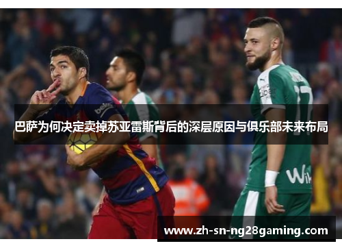 巴萨为何决定卖掉苏亚雷斯背后的深层原因与俱乐部未来布局 巴萨为何决定卖掉苏亚雷斯背后的深层原因与俱乐部未来布局
