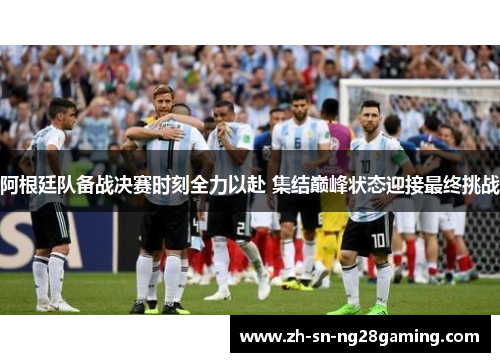 阿根廷队备战决赛时刻全力以赴 集结巅峰状态迎接最终挑战