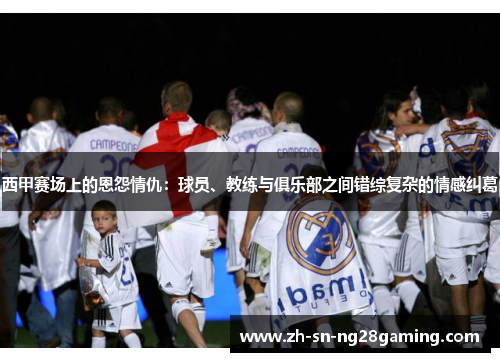 西甲赛场上的恩怨情仇：球员、教练与俱乐部之间错综复杂的情感纠葛